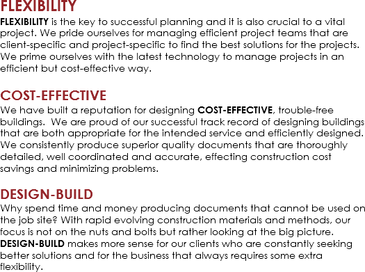 FLEXIBILITY
FLEXIBILITY is the key to successful planning and it is also crucial to a vital project. We pride ourselves for managing efficient project teams that are client-specific and project-specific to find the best solutions for the projects. We prime ourselves with the latest technology to manage projects in an efficient but cost-effective way. COST-EFFECTIVE
We have built a reputation for designing COST-EFFECTIVE, trouble-free buildings. We are proud of our successful track record of designing buildings that are both appropriate for the intended service and efficiently designed. We consistently produce superior quality documents that are thoroughly detailed, well coordinated and accurate, effecting construction cost savings and minimizing problems. DESIGN-BUILD
Why spend time and money producing documents that cannot be used on the job site? With rapid evolving construction materials and methods, our focus is not on the nuts and bolts but rather looking at the big picture. DESIGN-BUILD makes more sense for our clients who are constantly seeking better solutions and for the business that always requires some extra flexibility.